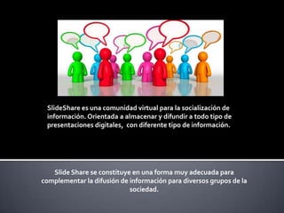SlideShare es una comunidad virtual para la socialización de
información. Orientada a almacenar y difundir a todo tipo de
presentaciones digitales, con diferente tipo de información.

Slide Share se constituye en una forma muy adecuada para
complementar la difusión de información para diversos grupos de la
sociedad.

 