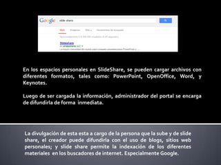 En los espacios personales en SlideShare, se pueden cargar archivos con
diferentes formatos, tales como: PowerPoint, OpenOffice, Word, y
Keynotes.
Luego de ser cargada la información, administrador del portal se encarga
de difundirla de forma inmediata.

La divulgación de esta esta a cargo de la persona que la sube y de slide
share, el creador puede difundirla con el uso de blogs, sitios web
personales; y slide share permite la indexación de los diferentes
materiales en los buscadores de internet. Especialmente Google.

 
