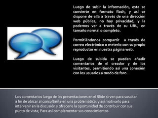 Luego de subir la información, esta se
convierte en formato flash, y así se
dispone de ella a través de una dirección
web pública, no hay privacidad, y la
podemos ver a través de su URL, en
tamaño normal o completo.

Permitiéndonos compartir a través de
correo electrónico o meterlo con su propio
reproductor en nuestra página web.
Luego de subida se pueden añadir
comentarios de el creador y de los
visitantes, permitiendo así una conexión
con los usuarios a modo de foro.

Los comentarios luego de las presentaciones en el Slide sirven para suscitar
a fin de ubicar al consultante en una problemática, y así motivarlo para
intervenir en la discusión y ofrecerle la oportunidad de contribuir con sus
punto de vista; Para así complementar sus conocimientos.

 