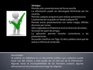 Ventajas:
Permite subir presentaciones de forma sencilla
La información puede ser descargada fácilmente por los
usuarios.
Permite cualquier programa para realizar presentaciones.
La presentación se puede ver desde cualquier PC
Permite enviar presentaciones con varios megas, difíciles
de enviar por correo.
Sólo colgándola en Slideshare envía la dirección de enlace.
Se evitan los spam de amigos.
La aplicación permite hacerles comentarios a las
presentaciones.
Se pueden clasificar con Tags. Es decir palabra clave que las
asocia e informa el contenido.

Desventajas:
Al publicar en slideshare es un documento público que cualquiera puede
hacer uso del mismo, y este puede ser un mal uso de la información.
Algunas veces la incompatibilidad de los formatos produce algunas
alteraciones en las presentaciones luego de colgarlas.

 