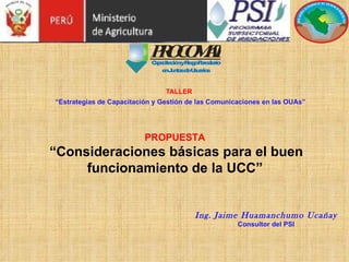 TALLER   “Estrategias de Capacitación y Gestión de las Comunicaciones en las OUAs” Ing. Jaime Huamanchumo Ucañay Consultor del PSI PROPUESTA   “Consideraciones básicas para el buen funcionamiento de la UCC” 