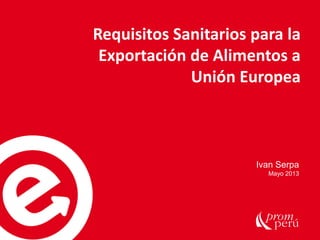 Requisitos Sanitarios para la
Exportación de Alimentos a
Unión Europea
Ivan Serpa
Mayo 2013
 