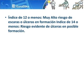• Índice de 12 o menos: Muy Alto riesgo de
escaras o úlceras en formación Indice de 14 o
menos: Riesgo evidente de úlceras en posible
formación.
 