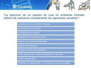 "La selección de un oposito de cura en ambiente húmedo
deberá de realizarse considerando las siguientes variables":
Localización de la lesión Estadio
Severidad de la úlcera
Cantidad de exudado
Presencia de tunelizaciones
Estado de la piel perilesional
Signos de infección
Estado general del paciente
Nivel asistencial y disponibilidad de recursos
Coste-efectividad
Facilidad de aplicación en contextos de autocuidado
 