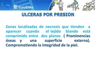 Zonas localizadas de necrosis que tienden a
aparecer cuando el tejido blando está
comprimido entre dos planos ( Prominencias
óseas y una superficie externa).
Comprometiendo la integridad de la piel.
 