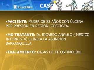 CASO
•PACIENTE: MUJER DE 83 AÑOS CON ÚLCERA
POR PRESIÓN EN REGIÓN COCCÍGEA.
•MD TRATANTE: Dr. RICARDO ANGULO ( MEDICO
INTERNISTA) CLÍNICA LA ASUNCIÓN
BARRANQUILLA
•TRATAMIENTO: GASAS DE FITOSTIMOLIME
 