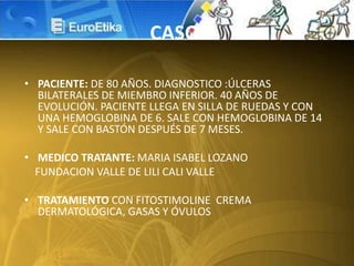 • PACIENTE: DE 80 AÑOS. DIAGNOSTICO :ÚLCERAS
BILATERALES DE MIEMBRO INFERIOR. 40 AÑOS DE
EVOLUCIÓN. PACIENTE LLEGA EN SILLA DE RUEDAS Y CON
UNA HEMOGLOBINA DE 6. SALE CON HEMOGLOBINA DE 14
Y SALE CON BASTÓN DESPUÉS DE 7 MESES.
• MEDICO TRATANTE: MARIA ISABEL LOZANO
FUNDACION VALLE DE LILI CALI VALLE
• TRATAMIENTO CON FITOSTIMOLINE CREMA
DERMATOLÓGICA, GASAS Y ÓVULOS
CASO
 