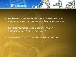 • PACIENTE: MUJER DE 58 AÑOS DIAGNOSTICO ÚLCERA
VENOSA MALEOLO EXTERNO. 14 AÑOS DE EVOLUCIÓN.
• MEDICO TRATANTE: MARIA ISABEL LOZANO
FUNDACIÓN VALLE DE LILI CALI VALLE
• TRATAMIENTO: FITOSTIMOLINE CREMA Y GASAS
CASO
 