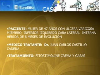•PACIENTE: MUJER DE 47 AÑOS CON ÚLCERA VARICOSA
MIEMBRO INFERIOR IZQUIERDO CARA LATERAL INTERNA
HERIDA DE 6 MESES DE EVOLUCIÓN
•MEDICO TRATANTE: Dr. JUAN CARLOS CASTILLO
CADENA
•TRATAMIENTO: FITOSTIMOLINE CREMA Y GASAS
CASO
 