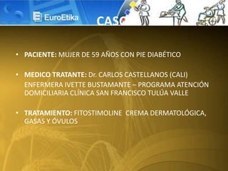 • PACIENTE: MUJER DE 59 AÑOS CON PIE DIABÉTICO
• MEDICO TRATANTE: Dr. CARLOS CASTELLANOS (CALI)
ENFERMERA IVETTE BUSTAMANTE – PROGRAMA ATENCIÓN
DOMICILIARIA CLÍNICA SAN FRANCISCO TULÚA VALLE
• TRATAMIENTO: FITOSTIMOLINE CREMA DERMATOLÓGICA,
GASAS Y ÓVULOS
CASO
 