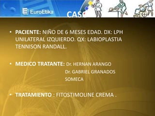 CASO
• PACIENTE: NIÑO DE 6 MESES EDAD. DX: LPH
UNILATERAL IZQUIERDO. QX: LABIOPLASTIA
TENNISON RANDALL.
• MEDICO TRATANTE: Dr. HERNAN ARANGO
Dr. GABRIEL GRANADOS
SOMECA
• TRATAMIENTO : FITOSTIMOLINE CREMA .
 