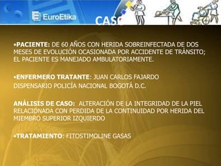 CASO
•PACIENTE: DE 60 AÑOS CON HERIDA SOBREINFECTADA DE DOS
MESES DE EVOLUCIÓN OCASIONADA POR ACCIDENTE DE TRÁNSITO;
EL PACIENTE ES MANEJADO AMBULATORIAMENTE.
•ENFERMERO TRATANTE: JUAN CARLOS FAJARDO
DISPENSARIO POLICÍA NACIONAL BOGOTÁ D.C.
ANÁLISIS DE CASO: ALTERACIÓN DE LA INTEGRIDAD DE LA PIEL
RELACIONADA CON PERDIDA DE LA CONTINUIDAD POR HERIDA DEL
MIEMBRO SUPERIOR IZQUIERDO
•TRATAMIENTO: FITOSTIMOLINE GASAS
 