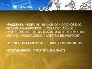 •PACIENTE: MUJER DE 50 AÑOS CON DIAGNÓSTICO
PIODERMA GANGRENOSA .ÚLCERA DE 1 AÑO DE
EVOLUCIÓN ,HERIDAS ASOCIADAS A ALTERACIONES DEL
SISTEMA INMUNOLÓGICO Y ARTRITIS REUMATOIDEA
•MEDICO TRATANTE: Dr. RICARDO FLAMINIO ROJAS
•TRATAMIENTO: FITOSTIMOLINE GASAS
CASO
 