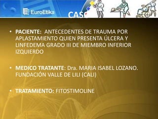 CASO
• PACIENTE: ANTECEDENTES DE TRAUMA POR
APLASTAMIENTO QUIEN PRESENTA ÚLCERA Y
LINFEDEMA GRADO III DE MIEMBRO INFERIOR
IZQUIERDO
• MEDICO TRATANTE: Dra. MARIA ISABEL LOZANO.
FUNDACIÓN VALLE DE LILI (CALI)
• TRATAMIENTO: FITOSTIMOLINE
 