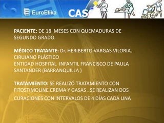 CASO
PACIENTE: DE 18 MESES CON QUEMADURAS DE
SEGUNDO GRADO.
MÉDICO TRATANTE: Dr. HERIBERTO VARGAS VILORIA.
CIRUJANO PLÁSTICO
ENTIDAD HOSPITAL INFANTIL FRANCISCO DE PAULA
SANTANDER (BARRANQUILLA )
TRATAMIENTO: SE REALIZÓ TRATAMIENTO CON
FITOSTIMOLINE CREMA Y GASAS . SE REALIZAN DOS
CURACIONES CON INTERVALOS DE 4 DÍAS CADA UNA
 
