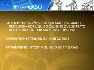 PACIENTE: DE 54 AÑOS CON QUEMADURA GRADO II –
III PRODUCIDA POR LÍQUIDO CALIENTE QUE SE TRATO
CON FITOSTIMOLINE CREMA Y GASAS. IPS EPM
ENFERMERO TRATANTE: JUAN DIEGO RIOS
TRATAMIENTO: FITOSTIMOLINE CREMA Y GASAS
CASO
 