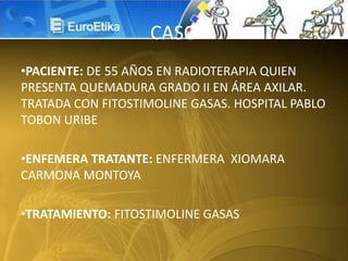 CASO
•PACIENTE: DE 55 AÑOS EN RADIOTERAPIA QUIEN
PRESENTA QUEMADURA GRADO II EN ÁREA AXILAR.
TRATADA CON FITOSTIMOLINE GASAS. HOSPITAL PABLO
TOBON URIBE
•ENFEMERA TRATANTE: ENFERMERA XIOMARA
CARMONA MONTOYA
•TRATAMIENTO: FITOSTIMOLINE GASAS
 