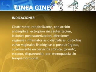 LINEA GINECOLOGICA
INDICACIONES:
Cicatrizante, reepitelizante, con acción
antiséptica: ectropion sin cauterización,
lesiones postcauterizacion, afecciones
vaginales inflamatorias o distróficas, distrofias
vulvo-vaginales fisiológicas o posquirúrgicas,
coadyuvante en cervicitis crónica, (prurito,
escozor, dispareunia), peri menopausia sin
terapia hormonal.
 