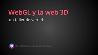 WebGL y la web 3D
un taller de verold
Ross McKegney & Carlos Sánchez
 