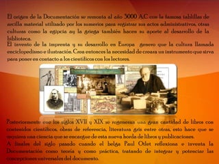 El origen de la Documentación se remonta al año 3000 A.C con la famosa tablillas de
arcilla material utilizado por los sumerios para registrar sus actos administrativos, otras
culturas como la egipcia ay la griega también hacen su aporte al desarrollo de la
biblioteca.
El invento de la imprenta y su desarrollo en Europa genero que la cultura llamada
enciclopedismo e ilustración. Crea entonces la necesidad de creara un instrumento que sirva
para poner en contacto a los científicos con los lectores.




Posteriormente ene los siglos XVII y XIX se regeneran una gran cantidad de libros con
contenidos científicos, obras de referencia, literatura gris entre otras, esto hace que se
requiera una ciencia que se encargue de esta nueva horda de libros y publicaciones.
A finales del siglo pasado cuando el belga Paul Otlet reflexiona e inventa la
Documentación como teoría y como práctica, tratando de integrar y potenciar las
concepciones universales del documento.
 
