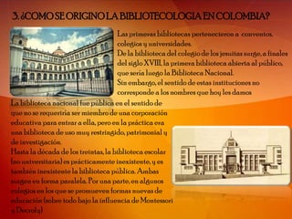 3. ¿COMO SE ORIGINO LA BIBLIOTECOLOGIA EN COLOMBIA?
                                     Las primeras bibliotecas pertenecieron a conventos,
                                     colegios y universidades.
                                     De la biblioteca del colegio de los jesuitas surge, a finales
                                     del siglo XVIII, la primera biblioteca abierta al público,
                                     que sería luego la Biblioteca Nacional.
                                     Sin embargo, el sentido de estas instituciones no
                                     corresponde a los nombres que hoy les damos
La biblioteca nacional fue pública en el sentido de
que no se requeriría ser miembro de una corporación
educativa para entrar a ella, pero en la práctica era
una biblioteca de uso muy restringido, patrimonial y
de investigación.
Hasta la década de los treintas, la biblioteca escolar
(no universitaria) es prácticamente inexistente, y es
también inexistente la biblioteca pública. Ambas
surgen en forma paralela. Por una parte, en algunos
colegios en los que se promueven formas nuevas de
educación (sobre todo bajo la influencia de Montessori
y Decroly)
 
