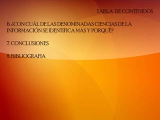 TABLA DE CONTENIDOS

6. ¿CON CUÁL DE LAS DENOMINADAS CIENCIAS DE LA
INFORMACIÓN SE IDENTIFICA MÁS Y PORQUÉ?

7. CONCLUSIONES

8. BIBLIOGRAFIA
 