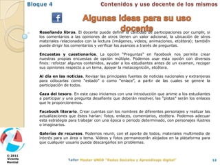 Reseñando libros. El docente puede definir la cantidad de participaciones por cumplir, si
          los comentarios a las opiniones de otros tienen un valor adicional, la ubicación de otros
          materiales relacionados con la lectura (imágenes, videos, animaciones, etcétera); también
          puede dirigir los comentarios y verificar los avances a través de preguntas.

          Encuestas y cuestionarios. La opción “Preguntas” en Facebook nos permite crear
          nuestras propias encuestas de opción múltiple. Podemos usar esta opción con diversos
          fines: reforzar algunos contenidos, ayudar a los estudiantes antes de un examen, recoger
          sus opiniones respecto a un tema, apoyar la metacognición, etcétera.

          Al día en las noticias. Revisar las principales fuentes de noticias nacionales y extranjeras
          para colocarlas como “estado” o como “enlace”, a partir de las cuales se genere la
          participación de todos.

          Caza del tesoro. En este caso iniciamos con una introducción que anime a los estudiantes
          a participar y una pregunta desafiante que deberán resolver, las “pistas” serán los enlaces
          que le proporcionemos.

          Facebook literario. Crear cuentas con los nombres de diferentes personajes y realizar las
          actualizaciones que éstos harían: fotos, enlaces, comentarios, etcétera. Podemos adecuar
          esta estrategia para trabajar con una época o periodo determinado, con personajes ilustres
          o imaginarios.

          Galerías de recursos. Podemos reunir, con el aporte de todos, materiales multimedia de
          interés para un área o tema. Videos y fotos permanecerán alojados en la plataforma para
          que cualquier usuario pueda descargarlos sin problemas.


© 2011
Vicente                                                                                                  12
Montiel
 