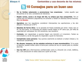 •   No te limites solamente a promocionar tus creaciones:                tuitea aquello que
              encuentres en la red y consideres de relevancia.

          •   Repite varias, veces a lo largo del día, tu enlace que has compartido. Ten en
              cuenta que tus followers (seguidores) se conectan a Twitter en distintos tramos horarios.
              Pero no abuses.

          •   Agradece que tus seguidores consideren interesantes tus aportaciones y les den
              difusión (“Gracias por el RT”)

          •   Retuitea de forma ética: no te apropies de frases tuiteadas por otros: mejor, haz un
              RT. De otra parte, no manipules los tweets cuando hagas un RT salvo que, por falta de
              capacidad por sobrepasar los 140 caracteres, sea necesario.

          •   Contesta, con regularidad, a quienes hagan una mención a ti (mention). Twitter es
              comunicativo y es de mal gusto no responder a quien te menciona.

          •   Compórtate como persona: hay quienes solamente se dedican a tuitear enlaces y no
              interactúan socialmente.

          •   No abuses, tampoco, de tus estados anímicos ni seas monotemático. Si te gusta
              el deporte, puedes tuitear sobre el tema pero cambia de vez en cuando para no resultar
              aburrido.

          •   Usa los DM para informaciones confidenciales como tu dirección de e-mail, teléfono,
              etc. y ten precaución en estos casos de a quién se lo das.



© 2011
Vicente                                                                                                   14
Montiel
 