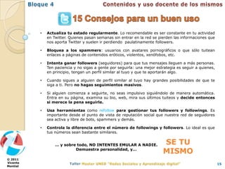 •   Actualiza tu estado regularmente. Lo recomendable es ser constante en tu actividad
              en Twitter. Quienes pasan semanas sin entrar en la red se pierden las informaciones que
              nos aporta Twitter y suelen ir perdiendo paulatinamente followers.

          •   Bloquea a los spammers: usuarios con avatares pornográficos o que sólo tuitean
              enlaces a páginas de contenidos eróticos, violentos, xenófobos, etc.

          •   Intenta ganar followers (seguidores) para que tus mensajes lleguen a más personas.
              Ten paciencia y no sigas a gente por seguirla: una mejor estrategia es seguir a quienes,
              en principio, tengan un perfil similar al tuyo y que te aportarán algo.

          •   Cuando sigues a alguien de perfil similar al tuyo hay grandes posibilidades de que te
              siga a ti. Pero no hagas seguimientos masivos.

          •   Si alguien comienza a seguirte, no seas impulsivo siguiéndolo de manera automática.
              Entra en su página, examina su bio, web, mira sus últimos tuiteos y decide entonces
              si merece la pena seguirle.

          •   Usa herramientas como refollow para gestionar tus followers y followings. Es
              importante desde el punto de vista de reputación social que nuestra red de seguidores
              sea activa y libre de bots, spammers y demás.

          •   Controla la diferencia entre el número de followings y followers. Lo ideal es que
              tus números sean bastante similares.


                  … y sobre todo, NO INTENTES EMULAR A NADIE.             SE TU
                           Demuestra personalidad, y…
                                                                          MISMO
© 2011
Vicente                                                                                                  15
Montiel
 