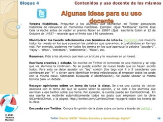 Tweets históricos. Preguntar a los alumnos qué escribirían en Twitter personajes
          históricos de relevancia en momentos históricos. Ejemplo: ¿Qué "twittearía" Camilo José
          Cela la noche antes de recibir el premio Nobel en 1989? ¿Qué escribiría Colón el 12 de
          Octubre de 1492? - recordar que el límite son 140 caracteres.

          Monitorizar los tweets relacionados con términos de interés. Twitterfall nos muestra
          todos los tweets en los que aparecen las palabras que queramos, actualizándose en tiempo
          real. Por ejemplo, podemos ver todos los tweets en los que aparezca la palabra "zapatero",
          "rajoy", "crisis", "literatura", "astronomía", "física", etc.

          Resumen. Pide a los alumnos que lean un artículo y lo resuman en un tweet.

          Escritura creativa / debate. Se escribe en Twitter el comienzo de una historia y se deja
          que los alumnos la continúen. No se puede escribir de nuevo hasta que no hayan escrito
          todos. Para esto se debe acordar un "tag" común (los tags son 4 o 5 caracteres que
          comienzan por "#" y sirven para identificar tweets relacionados al empezar todos los posts
          con la misma clave, facilitando búsqueda e identificación). Se puede utilizar la misma
          técnica para un debate.

          Recoger opiniones sobre un tema de toda la clase. Se crea una cuenta de twitter
          asociada con el tema del que se quiere saber la opinión, y se pide a los alumnos que
          escriban a ese twitter sobre ese tema. Por ejemplo, la cuenta puede ser CambioClimat. En
          esa cuenta se recibirán automáticamente todos los posts que empiecen con la clave
          @CambioClimat, y la página http://twitter.com/CambioClimat recogerá todos los tweets de
          la clase.

          Encuesta con Twitter. Conoce la opinión de la clase sobre un tema a través de twtPoll .

© 2011
Vicente                                                                                                16
Montiel
 