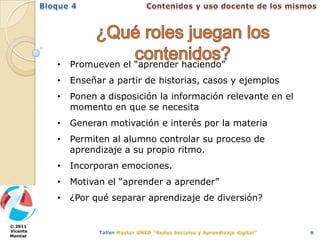 •   Promueven el “aprender haciendo”
          •   Enseñar a partir de historias, casos y ejemplos
          •   Ponen a disposición la información relevante en el
              momento en que se necesita
          •   Generan motivación e interés por la materia
          •   Permiten al alumno controlar su proceso de
              aprendizaje a su propio ritmo.
          •   Incorporan emociones.
          •   Motivan el “aprender a aprender”
          •   ¿Por qué separar aprendizaje de diversión?


© 2011
Vicente                                                            9
Montiel
 