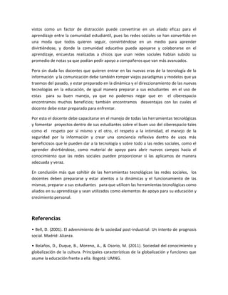 vistos como un factor de distracción puede convertirse en un aliado eficaz para el
aprendizaje entre la comunidad estudiantil, pues las redes sociales se han convertido en
una moda que todos quieren seguir, convirtiéndose en un medio para aprender
divirtiéndose, y donde la comunidad educativa pueda apoyarse y colaborarse en el
aprendizaje, encuestas realizadas a chicos que usan redes sociales habían subido su
promedio de notas ya que podían pedir apoyo a compañeros que van más avanzados.
Pero sin duda los docentes que quieren entrar en las nuevas eras de la tecnología de la
información y la comunicación debe también romper viejos paradigmas y modelos que ya
traemos del pasado, y estar preparado en la dinámica y el direccionamiento de las nuevas
tecnologías en la educación, de igual manera preparar a sus estudiantes en el uso de
estas para su buen manejo, ya que no podemos negar que en el ciberespacio
encontramos muchos beneficios; también encontramos desventajas con las cuales el
docente debe estar preparado para enfrentar.
Por esto el docente debe capacitarse en el manejo de todas las herramientas tecnológicas
y fomentar proyectos dentro de sus estudiantes sobre el buen uso del ciberespacio tales
como el respeto por sí mismo y el otro, el respeto a la intimidad, el manejo de la
seguridad por la información y crear una conciencia reflexiva dentro de usos más
beneficiosos que le pueden dar a la tecnología y sobre todo a las redes sociales, como el
aprender divirtiéndose, como material de apoyo para abrir nuevos campos hacia el
conocimiento que las redes sociales pueden proporcionar si las aplicamos de manera
adecuada y veraz.
En conclusión más que cohibir de las herramientas tecnológicas las redes sociales, los
docentes deben prepararse y estar atentos a la dinámicas y el funcionamiento de las
mismas, preparar a sus estudiantes para que utilicen las herramientas tecnológicas como
aliados en su aprendizaje y sean utilizados como elementos de apoyo para su educación y
crecimiento personal.
Referencias
• Bell, D. (2001). El advenimiento de la sociedad post-industrial: Un intento de prognosis
social. Madrid: Alianza.
• Bolaños, D., Duque, B., Moreno, A., & Osorio, M. (2011). Sociedad del conocimiento y
globalización de la cultura. Principales características de la globalización y funciones que
asume la educación frente a ella. Bogotá: UMNG.
 