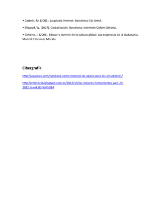 • Castells, M. (2001). La galaxia internet. Barcelona: Ed. Areté.
• Ellwood, W. (2007). Globalización. Barcelona: Intermón Oxfam Editorial.
• Gimeno, J. (2001). Educar y convivir en la cultura global: Las exigencias de la ciudadanía.
Madrid: Ediciones Morata.
Cibergrafía
http://aquidice.com/facebook-como-material-de-apoyo-para-los-estudiantes/
http://villaves56.blogspot.com.es/2012/10/las-mejores-herramientas-web-20-
2012.html#.U3FlsIF5OE4
 