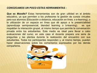 CONOZCAMOS UN POCO ESTAS HERRAMIENTAS :
Que es Moodle? Estas herramientas son de gran utilidad en el ámbito
educativo, ya que permiten a los profesores la gestión de cursos virtuales
para sus alumnos (Educación a distancia, educación en línea, o e-learning), o
la utilización de un espacio en línea que dé apoyo a la presencialidad
(aprendizaje semipresencial, blended learning o b-learning). es que
respaldan la interacción grupal, al mismo tiempo que permite la conversación
privada entre los estudiantes. Este medio es ideal para llevar a cabo
evaluaciones del curso; en este caso el docente prepara una serie de
preguntas y las plantea durante la realización del encuentro con sus
estudiantes. Todos los participantes responden y, al mismo tiempo, pueden
hacer observaciones sobre los comentarios expresados por los demás
compañeros.
 