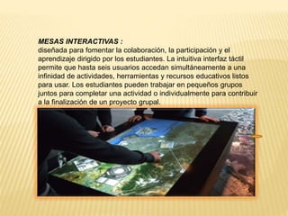 MESAS INTERACTIVAS :
diseñada para fomentar la colaboración, la participación y el
aprendizaje dirigido por los estudiantes. La intuitiva interfaz táctil
permite que hasta seis usuarios accedan simultáneamente a una
infinidad de actividades, herramientas y recursos educativos listos
para usar. Los estudiantes pueden trabajar en pequeños grupos
juntos para completar una actividad o individualmente para contribuir
a la finalización de un proyecto grupal.
 