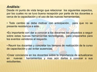 Análisis:
Desde mi punto de vista tengo que relacionar los siguientes aspectos,
por los cuales no se tuvo buena recepción por parte de los docentes a
cerca de la capacitación y el uso de las nuevas herramientas.
• Todo cambio se debe motivar con anticipación, para que no se
presente resistencia a este.
•Es importante con dar a conocer a los docentes los proyectos a seguir
sobre estas nuevas herramientas tecnológicas, para prepararlos para
los eventos venideros al respecto.
• Reunir los docentes y concretar los tiempos de realización de la curso
de capacitación y así evitar ausencias.
•Crear conciencia en los docentes sobre la importancia de actualizarse
en nuevas herramientas y mas aún darlas a conocer a sus
estudiantes.
 