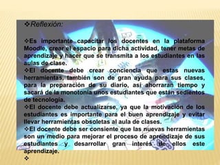 Reflexión:
Es importante capacitar los docentes en la plataforma
Moodle, crear el espacio para dicha actividad, tener metas de
aprendizaje y hacer que se transmita a los estudiantes en las
aulas de clase.
El docente debe crear conciencia que estas nuevas
herramientas, también son de gran ayuda para sus clases,
para la preparación de su diario, así ahorraran tiempo y
sacará de la monotonía unos estudiantes que están sedientos
de tecnología.
El docente debe actualizarse, ya que la motivación de los
estudiantes es importante para el buen aprendizaje y evitar
llevar herramientas obsoletas al aula de clases.
El docente debe ser consiente que las nuevas herramientas
son un medio para mejorar el proceso de aprendizaje de sus
estudiantes y desarrollar gran interés de ellos este
aprendizaje.

 