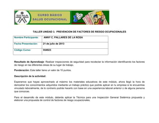 TALLER UNIDAD 3. PREVENCION DE FACTORES DE RIESGO OCUPACIONALES
Nombre Participante:

ANNY C. PALLARES DE LA ROSA

Fecha Presentación:

21 de julio de 2013

Código Curso:

554923

Resultado de Aprendizaje: Realizar inspecciones de seguridad para recolectar la información identificando los factores
de riesgo en las diferentes áreas de su lugar de trabajo.
Ponderación: Este taller tiene un valor de 10 puntos.
Descripción de la actividad:
Esperamos que hayas aprovechado al máximo los materiales educativos de este módulo, ahora llegó la hora de
demostrar los conocimientos adquiridos mediante un trabajo práctico que podrás aplicar en tu empresa si te encuentras
vinculado laboralmente, de lo contrario podrás hacerlo con base en una experiencia laboral anterior o de alguna persona
que conozcas.
Para el desarrollo de este módulo, deberás aplicar la Técnica para una Inspección General Sistémica propuesta y
elaborar una propuesta de control de factores de riesgo ocupacionales.

 