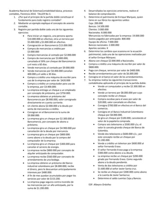 Academia Nacional de SistemasContabilidad básica, procesos
contables, Florencia 2014. TALLER No 3.
1. ¿Por qué el principio de la partida doble constituye el
fundamento para todo registro contable?
2. Mediante un ejemplo explique el concepto de asiento
contable.
3. Registre por partida doble cada uno de los siguientes
ejercicios:
Para iniciar un negocio, una persona aporta
$10.000.000 en efectivo; otra un terreno por
$5.000.000 y $5.000.000 en efectivo.
Consignación en Bancomercio $15.000.000
Compra de mercancías a crédito por
$3.000.000
Compra mercancías al contado por $2.000.000
Compra de mercancías por $3.800.000;
cancelada el 50% con cheque del Bancomercio
y el resto a 60 días.
Vende mercancías al contado por $9.000.000
Vende mercancías por $4.400.000 cancelan
400.000 y el saldo a 30 días.
Compra a crédito una máquina de escribir para
uso de la empresa por valor de $420.000
Compra a crédito un computador para uso de
la empresa, por $3.400.000.
La empresa entrega un cheque a un empleado
por concepto de préstamo, por $750.000.
La empresa obtiene un préstamo del
Bancomercio por $8.900.000, valor consignado
directamente en cuenta corriente.
Un cliente abona $2.000.000 a la deuda por
venta de mercancías a crédito.
Consignan en el Bancomercio la suma de
$9.000.000.
La empresa gira un cheque por $2.300.000 al
Bancomercio, por concepto de abono a
préstamo.
La empresa gira un cheque por $4.900.000 por
cancelación de la deuda por mercancía.
La empresa gira un cheque por $800.000.
como abono a la deuda por la compra del
computador de la empresa.
La empresa gira un cheque por $300.000 para
cancelar el servicio de energía.
La empresa recibe $800.000 por concepto de
alquiler anticipado de computador.
La empresa recibe $560.000 por concepto de
arrendamiento de una bodega.
La empresa obtiene un préstamo del Banco
industrial colombiano por $8.000.000; recibe
el dinero, pero le descuentan anticipadamente
intereses por $480.000.
A fin de mes quedan acumulados por pagar los
servicios por valor de $153.200.
La empresa paga seguros contra incendio de
las mercancías por un año anticipado, por la
suma de $1.200.000.
4. Desarrollados los ejercicios anteriores, realice el
balance de comprobación.
5. Determine el patrimonio de Enrique Marquez, quien
tiene en sus libros los siguientes saldos:
Caja: 200.000
Bancos: 14.500.000
Clientes: 3.000.000
Nacionales: 8.000.000
Mercancías no fabricadas por la empresa: 19.000.000
Gastos pagados por anticipado: 800.000
Equipo de oficina: 7.000.000
Bancos nacionales: 2.000.000
Aportes sociales: X
6. Determine los cambios que ocasiona en la ecuación
patrimonial, cada una de las operaciones realizadas por
el señor Enrique Márquez:
Abona con cheque $2.000.000 a Nacionales.
Compra a crédito una máquina de escribir por valor de
$800.000.
Paga con cheque, servicios por valor de $400.000.
Recibe arrendamientos por valor de $6.000.000
Consigna en el banco el valor de los arrendamientos.
7. Su empresa realiza las siguientes transacciones
contabilícelas aplicando el principio de la partida doble:
Vende un computador y recibe $2.300.000 en
efectivo.
Vende un terreno por $8.000.000 por cuyo
concepto recibe un cheque.
Compra escobas para el aseo por valor de
$20.000, valor cancelado en efectivo.
Consigna $700.000 en efectivo en el Banco del
comercio.
Consigna en el Banco Industrial Colombiano
cheque por $8.000.000.
Se gira un cheque por $100.000, cancelando el
valor de la papelería comprada.
Compra seis televisores a $500.000 c/u; el
valor lo cancela girando cheque del Banco de
Colombia.
Vende dos televisores a $600.000 c/u ; por
este concepto recibe un cheque por
$1.200.000.
Vende a crédito un televisor por $600.000 al
señor Fernando Eraso.
El señor Fernando Eraso paga a la empresa
$300.000 como abono a su deuda.
La empresa recibe un cheque por $200.000
girado por Fernando Eraso. Como segundo
abono a la deuda pendiente.
Venta de dos televisores a crédito por
$1.600.000 al señor Javier Santa cruz.
Se recibe un cheque por $300.000 como abono
a la cuenta de Javier Santacruz.
Determine el saldo cuentas Caja y Bancos.
ESP. Albeyro Ordoñez
 