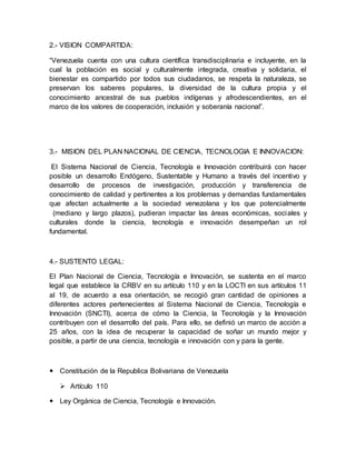 2.- VISION COMPARTIDA:
“Venezuela cuenta con una cultura científica transdisciplinaria e incluyente, en la
cual la población es social y culturalmente integrada, creativa y solidaria, el
bienestar es compartido por todos sus ciudadanos, se respeta la naturaleza, se
preservan los saberes populares, la diversidad de la cultura propia y el
conocimiento ancestral de sus pueblos indígenas y afrodescendientes, en el
marco de los valores de cooperación, inclusión y soberanía nacional”.
3.- MISION DEL PLAN NACIONAL DE CIENCIA, TECNOLOGIA E INNOVACION:
El Sistema Nacional de Ciencia, Tecnología e Innovación contribuirá con hacer
posible un desarrollo Endógeno, Sustentable y Humano a través del incentivo y
desarrollo de procesos de investigación, producción y transferencia de
conocimiento de calidad y pertinentes a los problemas y demandas fundamentales
que afectan actualmente a la sociedad venezolana y los que potencialmente
(mediano y largo plazos), pudieran impactar las áreas económicas, sociales y
culturales donde la ciencia, tecnología e innovación desempeñan un rol
fundamental.
4.- SUSTENTO LEGAL:
El Plan Nacional de Ciencia, Tecnología e Innovación, se sustenta en el marco
legal que establece la CRBV en su artículo 110 y en la LOCTI en sus artículos 11
al 19, de acuerdo a esa orientación, se recogió gran cantidad de opiniones a
diferentes actores pertenecientes al Sistema Nacional de Ciencia, Tecnología e
Innovación (SNCTI), acerca de cómo la Ciencia, la Tecnología y la Innovación
contribuyen con el desarrollo del país. Para ello, se definió un marco de acción a
25 años, con la idea de recuperar la capacidad de soñar un mundo mejor y
posible, a partir de una ciencia, tecnología e innovación con y para la gente.
 Constitución de la Republica Bolivariana de Venezuela
 Artículo 110
 Ley Orgánica de Ciencia, Tecnología e Innovación.
 