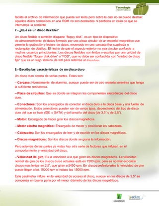 facilita el archivo de información que puede ser leída pero sobre la cual no se puede destruir.
aquellos datos contenidos en una ROM no son destruidos ni perdidos en caso de que se
interrumpa la corriente
7.- ¿Qué es un disco flexible?
Un disco flexible o también disquete “floppy disk”, es un tipo de dispositivo
de almacenamiento de datos formado por una pieza circular de un material magnético que
permite la grabación y lectura de datos, encerrado en una carcasa fina cuadrada o
rectangular de plástico. El hecho de que el aspecto exterior no sea circular confunde a
muchos usuarios principiantes. Los discos flexibles son leídos y escritos por una unidad de
disco flexible “floppy disk drive” o “FDD”, que no debe ser confundida con "unidad de disco
fija" que es un viejo término de IBM para referirse al discoduro.
8.- Escriba las características de un disco duro
Un disco duro consta de varias partes. Estas son:
– Carcasa: Normalmente de aluminio, aunque puede ser de otro material mientras que tenga
la suficiente resistencia.
– Placa de circuitos: Que es donde se integran los componentes electrónicos del disco
duro.
– Conectores: Son los encargados de conectar el disco duro a la placa base y a la fuente de
alimentación. Estos conectores pueden ser de varios tipos, dependiendo del tipo de disco
duro del que se trate (IDE o SATA) y del tamaño del disco (de 3.5” o de 2.5”).
– Motor: Encargado de hacer girar los discos magnéticos.
– Motor electro magnético: Encargado de mover y posicionar los cabezales.
– Cabezales: Son los encargados de leer y de escribir en los discos magnéticos.
– Discos magnéticos: Son los discos donde se grana la información.
Pero además de las partes ya vistas hay otra serie de factores que influyen en el
comportamiento y velocidad del disco:
– Velocidad de giro: Es la velocidad a la que giran los discos magnéticos. La velocidad
normal de giro de los discos duros actuales está en 7200 rpm, pero es normal encontrar
discos más lentos en 2.5”, que giran a 5400 rpm. En discos profesionales la velocidad de giro
puede llegar a las 10000 rpm o incluso las 15000 rpm.
Este parámetro influye en la velocidad de acceso al disco, aunque en los discos de 2.5” se
compensa en buena parte por el menor diámetro de los discos magnéticos.
 