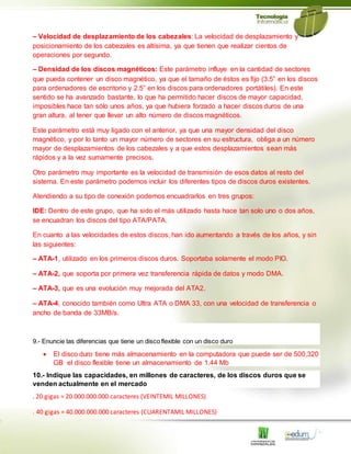 – Velocidad de desplazamiento de los cabezales: La velocidad de desplazamiento y
posicionamiento de los cabezales es altísima, ya que tienen que realizar cientos de
operaciones por segundo.
– Densidad de los discos magnéticos: Este parámetro influye en la cantidad de sectores
que pueda contener un disco magnético, ya que el tamaño de éstos es fijo (3.5” en los discos
para ordenadores de escritorio y 2.5” en los discos para ordenadores portátiles). En este
sentido se ha avanzado bastante, lo que ha permitido hacer discos de mayor capacidad,
imposibles hace tan sólo unos años, ya que hubiera forzado a hacer discos duros de una
gran altura, al tener que llevar un alto número de discos magnéticos.
Este parámetro está muy ligado con el anterior, ya que una mayor densidad del disco
magnético, y por lo tanto un mayor número de sectores en su estructura, obliga a un número
mayor de desplazamientos de los cabezales y a que estos desplazamientos sean más
rápidos y a la vez sumamente precisos.
Otro parámetro muy importante es la velocidad de transmisión de esos datos al resto del
sistema. En este parámetro podemos incluir los diferentes tipos de discos duros existentes.
Atendiendo a su tipo de conexión podemos encuadrarlos en tres grupos:
IDE: Dentro de este grupo, que ha sido el más utilizado hasta hace tan solo uno o dos años,
se encuadran los discos del tipo ATA/PATA.
En cuanto a las velocidades de estos discos, han ido aumentando a través de los años, y sin
las siguientes:
– ATA-1, utilizado en los primeros discos duros. Soportaba solamente el modo PIO.
– ATA-2, que soporta por primera vez transferencia rápida de datos y modo DMA.
– ATA-3, que es una evolución muy mejorada del ATA2.
– ATA-4, conocido también como Ultra ATA o DMA 33, con una velocidad de transferencia o
ancho de banda de 33MB/s.
9.- Enuncie las diferencias que tiene un disco flexible con un disco duro
 El disco duro tiene más almacenamiento en la computadora que puede ser de 500,320
GB el disco flexible tiene un almacenamiento de 1.44 Mb
10.- Indique las capacidades, en millones de caracteres, de los discos duros que se
venden actualmente en el mercado
. 20 gigas = 20.000.000.000 caracteres (VEINTEMIL MILLONES)
. 40 gigas = 40.000.000.000 caracteres (CUARENTAMIL MILLONES)
 