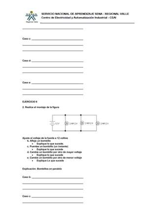 ______________________________________________



Caso c: _______________________________________

______________________________________________

______________________________________________



Caso d: _______________________________________

______________________________________________

______________________________________________



Caso e: _______________________________________

______________________________________________

______________________________________________


EJERCICIO 6

2. Realice el montaje de la figura




Ajuste el voltaje de la fuente a 12 voltios
    b. Afloje un bombillo
             Explique lo que sucede.
    c. Puentee un bombillo (un instante)
             Explique lo que sucede
    d. Cambie un bombillo por otro de mayor voltaje
             Explique lo que sucede
    e. Cambie un bombillo por otro de menor voltaje
             Explique Lo que sucede


Explicación: Bombillos en paralelo


Caso b: _______________________________________

______________________________________________

______________________________________________


Caso c: _______________________________________

______________________________________________
 
