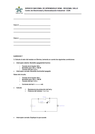______________________________________________



Caso d: _______________________________________

______________________________________________

______________________________________________



Caso e: _______________________________________

______________________________________________

______________________________________________




EJERCICIO 7

3. Calcule el valor del resistor en Ohmios, teniendo en cuenta las siguientes condiciones:

    Interruptor abierto: Bombillo apagado/led ilumina

        o Tensión de la fuente 120 v
        o Bombillo para 120 v / 100 W
        o Tensión del led = 2.5 v
    Interruptor cerrado: Bombillo ilumina/led apagado

Datos del circuito:

        o      Tensión de la fuente 120 v
        o      Bombillo para 120 v / 100 W
        o      Tensión del led = 2.5 v

        o      Corriente del led = ----------- mA

    Calcule:
                       Resistencia de protección del led y
                       Potencia del resistor: ¼ o ½ w




    Interruptor cerrado: Explique lo que sucede
 