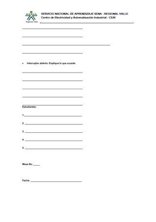 ______________________________________________


______________________________________________


___________________________________________________________________


______________________________________________



   Interruptor abierto: Explique lo que sucede


______________________________________________


______________________________________________


______________________________________________


______________________________________________


______________________________________________
Estudiantes:


1.____________________________________________


2. ____________________________________________


3. ____________________________________________


4. ____________________________________________


5. ____________________________________________




Mesa No: _____




Fecha: _______________________________________
 