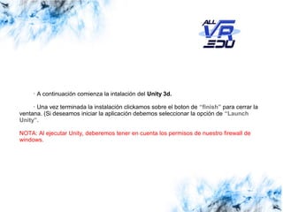 Haga clic para modificar el estilo de subtítulo del patrónClick to edit Master subtitle style
13/07/15
· A continuación comienza la intalación del Unity 3d.
· Una vez terminada la instalación clickamos sobre el boton de “finish” para cerrar la
ventana. (Si deseamos iniciar la aplicación debemos seleccionar la opción de “Launch
Unity”.
NOTA: Al ejecutar Unity, deberemos tener en cuenta los permisos de nuestro firewall de
windows.
 