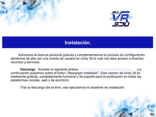 Haga clic para modificar el estilo de subtítulo del patrónClick to edit Master subtitle style
13/07/1513/07/1526/03/15
Instalación.
Activamos la licencia personal gratuita y complementamos el proceso de comfiguración,
dandonos de alta con una cuenta de usuario en Unity 3d la cual nos dara acceso a diversos
recursos y servicios.
· Descarga: Acceder al siguiente enlace, http://unity3d.com/es/unity/download y a
continuación pulsamos sobre el boton “Descargar instalador”. Esta version de Unity 3d es
totalmente gratuita, completamente funcional y da soporte para la publicación en todas las
plataformas moviles, web y de escritorio.
· Tras la descarga del archivo .exe ejecutamos el asistente de instalación.
 