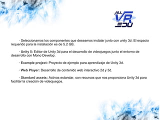 Haga clic para modificar el estilo de subtítulo del patrónClick to edit Master subtitle style
13/07/1513/07/1526/03/15
· Seleccionamos los componentes que deseamos instalar junto con unity 3d. El espacio
requerido para la instalación es de 5.2 GB.
· Unity 5: Editor de Unity 3d para el desarrollo de videojuegos junto el entorno de
desarrollo con Mono Develop.
· Example project: Proyecto de ejemplo para aprendizaje de Unity 3d.
· Web Player: Desarrollo de contenido web interactivo 2d y 3d.
· Standard assets: Activos estandar, son recursos que nos proporciona Unity 3d para
facilitar la creación de videojuegos.
 