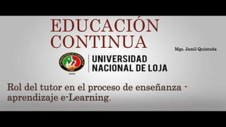 EDUCACIÓN
CONTINUA
Rol del tutor en el proceso de enseñanza -
aprendizaje e-Learning.
Mgs. Jamil Quintuña
 