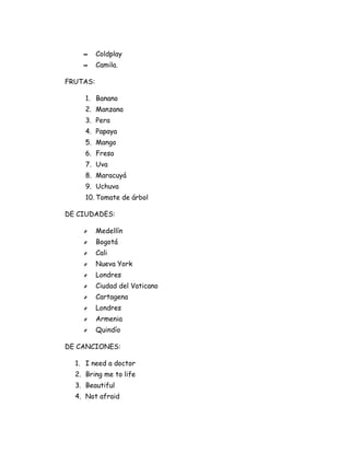∞     Coldplay
    ∞     Camila.

FRUTAS:

     1. Banano
     2. Manzana
     3. Pera
     4. Papaya
     5. Mango
     6. Fresa
     7. Uva
     8. Maracuyá
     9. Uchuva
     10. Tomate de árbol

DE CIUDADES:

    ҂     Medellín
    ҂     Bogotá
    ҂     Cali
    ҂     Nueva York
    ҂     Londres
    ҂     Ciudad del Vaticano
    ҂     Cartagena
    ҂     Londres
    ҂     Armenia
    ҂     Quindío

DE CANCIONES:

  1. I need a doctor
  2. Bring me to life
  3. Beautiful
  4. Not afraid
 